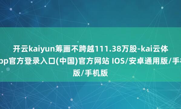 开云kaiyun筹画不跨越111.38万股-kai云体育app官方登录入口(中国)官方网站 IOS/安卓通用版/手机版