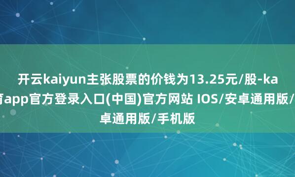 开云kaiyun主张股票的价钱为13.25元/股-kai云体育app官方登录入口(中国)官方网站 IOS/安卓通用版/手机版