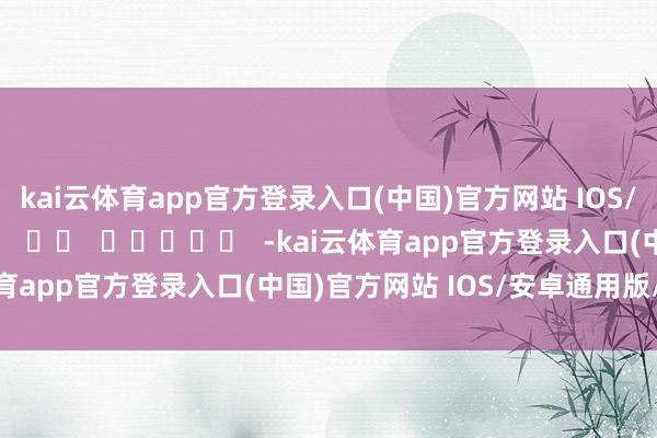 kai云体育app官方登录入口(中国)官方网站 IOS/安卓通用版/手机版 -kai云体育app官方登录入口(中国)官方网站 IOS/安卓通用版/手机版