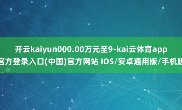 开云kaiyun000.00万元至9-kai云体育app官方登录入口(中国)官方网站 IOS/安卓通用版/手机版