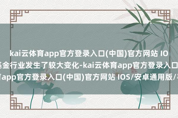 kai云体育app官方登录入口(中国)官方网站 IOS/安卓通用版/手机版基金行业发生了较大变化-kai云体育app官方登录入口(中国)官方网站 IOS/安卓通用版/手机版