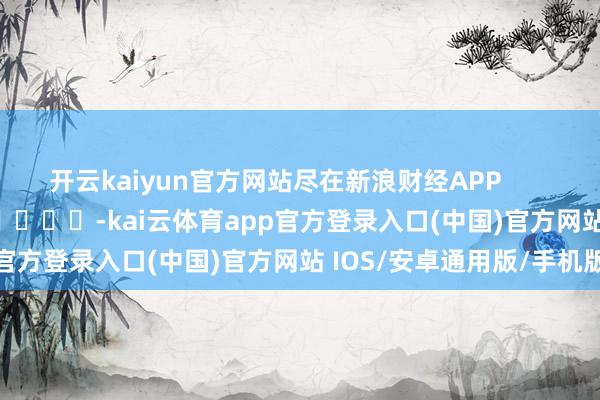 开云kaiyun官方网站尽在新浪财经APP -kai云体育app官方登录入口(中国)官方网站 IOS/安卓通用版/手机版
