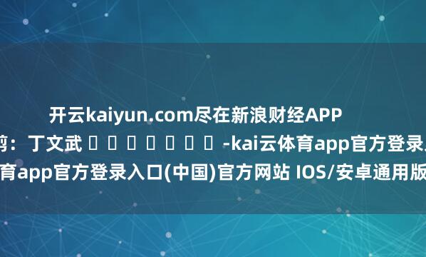 开云kaiyun.com尽在新浪财经APP            						牵扯裁剪：丁文武 							-kai云体育app官方登录入口(中国)官方网站 IOS/安卓通用版/手机版