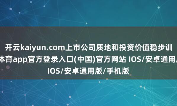 开云kaiyun.com上市公司质地和投资价值稳步训导-kai云体育app官方登录入口(中国)官方网站 IOS/安卓通用版/手机版
