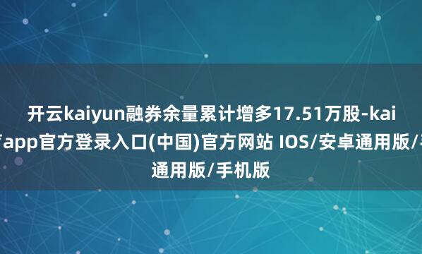 开云kaiyun融券余量累计增多17.51万股-kai云体育app官方登录入口(中国)官方网站 IOS/安卓通用版/手机版