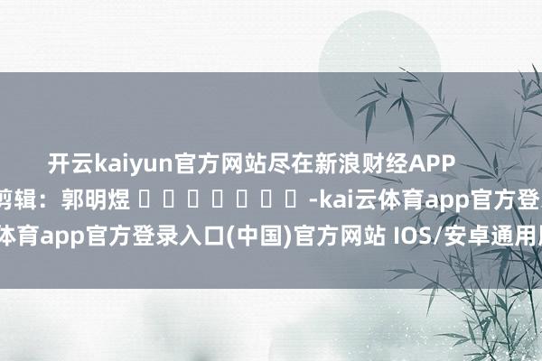 开云kaiyun官方网站尽在新浪财经APP 包袱剪辑:郭明煜 -kai云体育app官方登录入口(中国)官方网站 IOS/安卓通用版/手机版