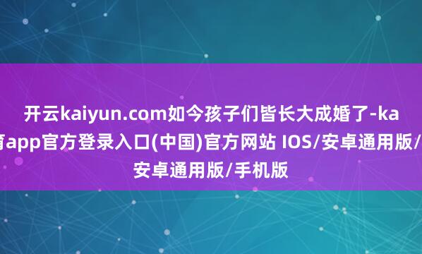 开云kaiyun.com如今孩子们皆长大成婚了-kai云体育app官方登录入口(中国)官方网站 IOS/安卓通用版/手机版