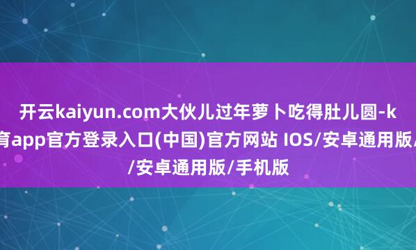 开云kaiyun.com大伙儿过年萝卜吃得肚儿圆-kai云体育app官方登录入口(中国)官方网站 IOS/安卓通用版/手机版