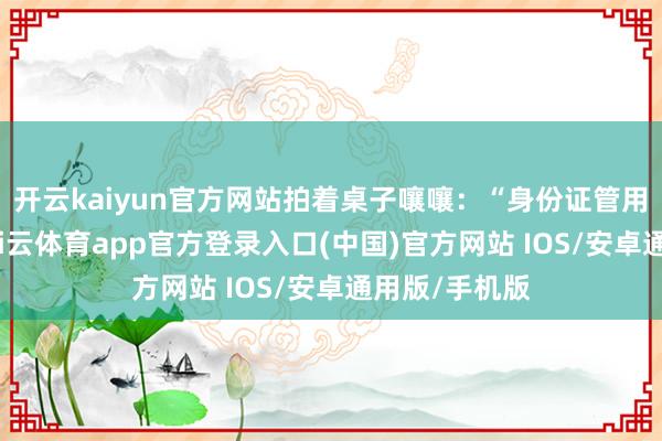 开云kaiyun官方网站拍着桌子嚷嚷：“身份证管用了一辈子-kai云体育app官方登录入口(中国)官方网站 IOS/安卓通用版/手机版