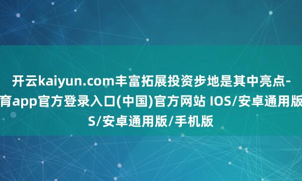 开云kaiyun.com丰富拓展投资步地是其中亮点-kai云体育app官方登录入口(中国)官方网站 IOS/安卓通用版/手机版