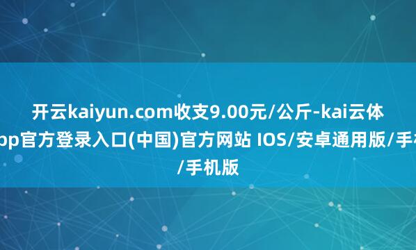 开云kaiyun.com收支9.00元/公斤-kai云体育app官方登录入口(中国)官方网站 IOS/安卓通用版/手机版