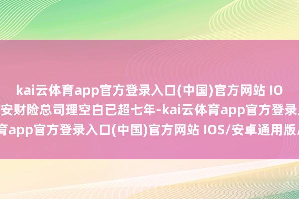 kai云体育app官方登录入口(中国)官方网站 IOS/安卓通用版/手机版永安财险总司理空白已超七年-kai云体育app官方登录入口(中国)官方网站 IOS/安卓通用版/手机版