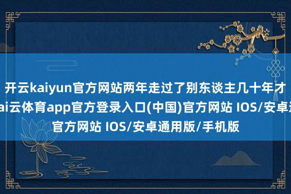 开云kaiyun官方网站两年走过了别东谈主几十年才能走完的路-kai云体育app官方登录入口(中国)官方网站 IOS/安卓通用版/手机版
