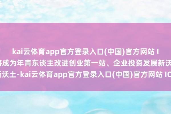 kai云体育app官方登录入口(中国)官方网站 IOS/安卓通用版/手机版将成为年青东谈主改进创业第一站、企业投资发展新沃土-kai云体育app官方登录入口(中国)官方网站 IOS/安卓通用版/手机版