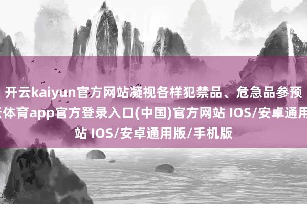 开云kaiyun官方网站凝视各样犯禁品、危急品参预车站-kai云体育app官方登录入口(中国)官方网站 IOS/安卓通用版/手机版