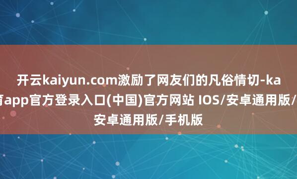 开云kaiyun.com激励了网友们的凡俗情切-kai云体育app官方登录入口(中国)官方网站 IOS/安卓通用版/手机版