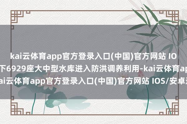 kai云体育app官方登录入口(中国)官方网站 IOS/安卓通用版/手机版天下6929座大中型水库进入防洪调养利用-kai云体育app官方登录入口(中国)官方网站 IOS/安卓通用版/手机版