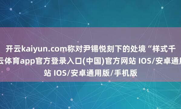 开云kaiyun.com称对尹锡悦刻下的处境“样式千里重”-kai云体育app官方登录入口(中国)官方网站 IOS/安卓通用版/手机版