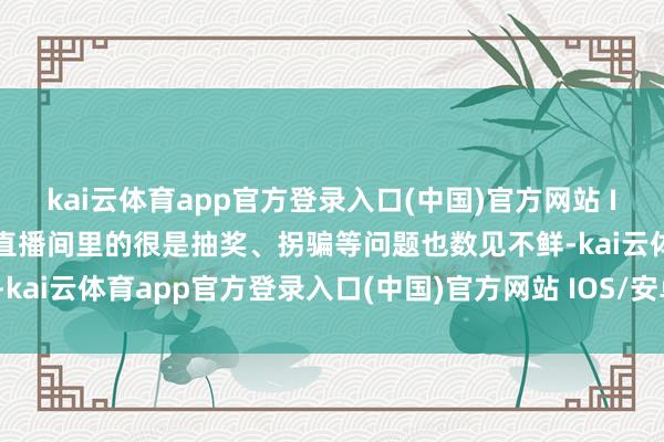 kai云体育app官方登录入口(中国)官方网站 IOS/安卓通用版/手机版直播间里的很是抽奖、拐骗等问题也数见不鲜-kai云体育app官方登录入口(中国)官方网站 IOS/安卓通用版/手机版