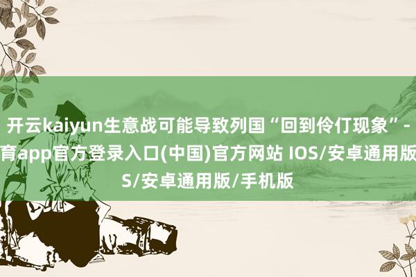 开云kaiyun生意战可能导致列国“回到伶仃现象”-kai云体育app官方登录入口(中国)官方网站 IOS/安卓通用版/手机版