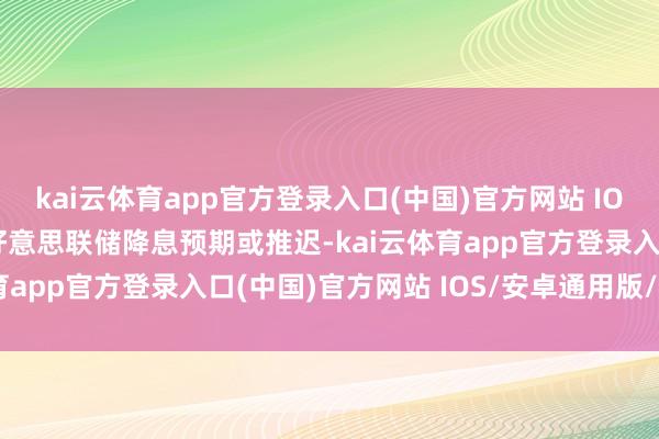 kai云体育app官方登录入口(中国)官方网站 IOS/安卓通用版/手机版好意思联储降息预期或推迟-kai云体育app官方登录入口(中国)官方网站 IOS/安卓通用版/手机版