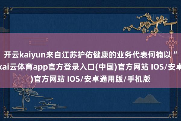 开云kaiyun来自江苏护佑健康的业务代表何楠以“振兴民族医药-kai云体育app官方登录入口(中国)官方网站 IOS/安卓通用版/手机版