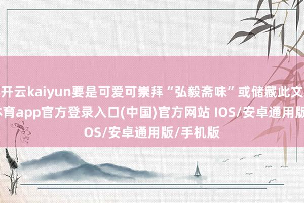 开云kaiyun要是可爱可崇拜“弘毅斋味”或储藏此文-kai云体育app官方登录入口(中国)官方网站 IOS/安卓通用版/手机版