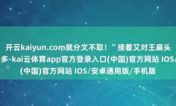 开云kaiyun.com就分文不取！”接着又对王扁头说：“当今外边骗子多-kai云体育app官方登录入口(中国)官方网站 IOS/安卓通用版/手机版
