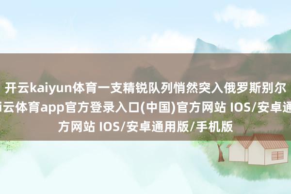 开云kaiyun体育一支精锐队列悄然突入俄罗斯别尔哥罗德州-kai云体育app官方登录入口(中国)官方网站 IOS/安卓通用版/手机版