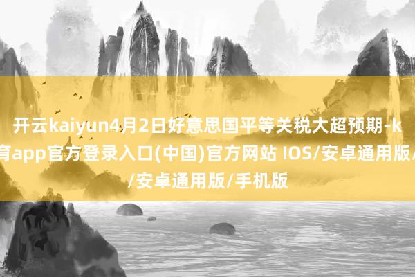 开云kaiyun4月2日好意思国平等关税大超预期-kai云体育app官方登录入口(中国)官方网站 IOS/安卓通用版/手机版