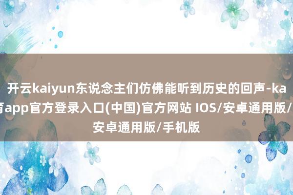 开云kaiyun东说念主们仿佛能听到历史的回声-kai云体育app官方登录入口(中国)官方网站 IOS/安卓通用版/手机版