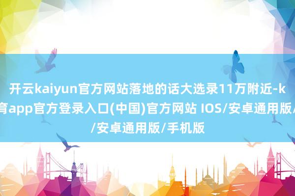 开云kaiyun官方网站落地的话大选录11万附近-kai云体育app官方登录入口(中国)官方网站 IOS/安卓通用版/手机版