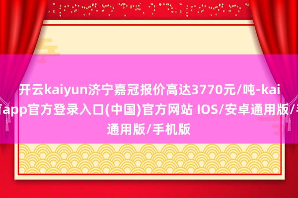 开云kaiyun济宁嘉冠报价高达3770元/吨-kai云体育app官方登录入口(中国)官方网站 IOS/安卓通用版/手机版