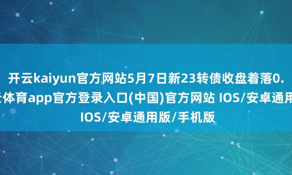 开云kaiyun官方网站5月7日新23转债收盘着落0.34%-kai云体育app官方登录入口(中国)官方网站 IOS/安卓通用版/手机版