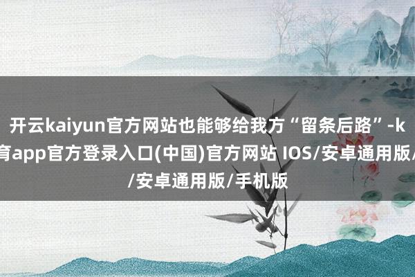 开云kaiyun官方网站也能够给我方“留条后路”-kai云体育app官方登录入口(中国)官方网站 IOS/安卓通用版/手机版