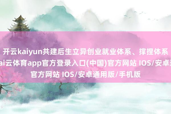 开云kaiyun共建后生立异创业就业体系、撑捏体系和细腻生态-kai云体育app官方登录入口(中国)官方网站 IOS/安卓通用版/手机版