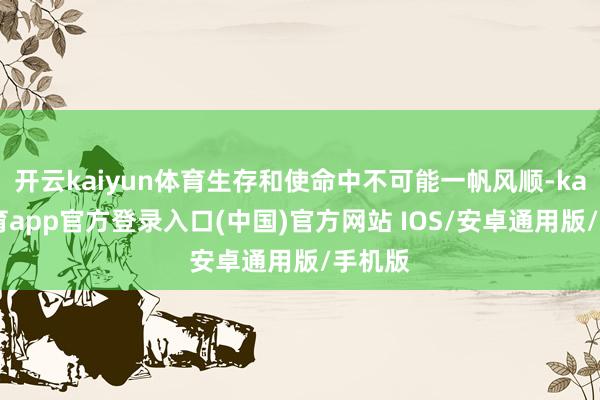 开云kaiyun体育生存和使命中不可能一帆风顺-kai云体育app官方登录入口(中国)官方网站 IOS/安卓通用版/手机版