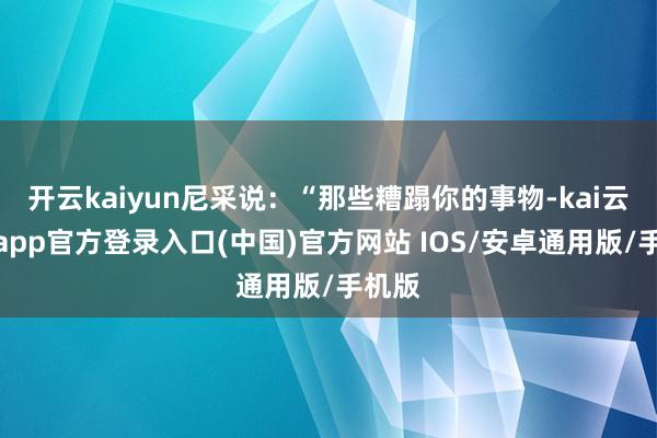 开云kaiyun尼采说：“那些糟蹋你的事物-kai云体育app官方登录入口(中国)官方网站 IOS/安卓通用版/手机版
