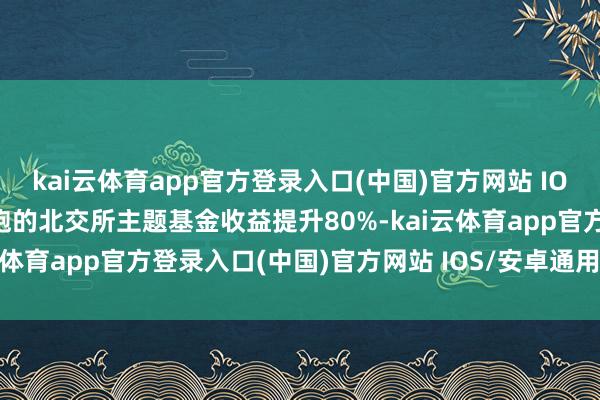 kai云体育app官方登录入口(中国)官方网站 IOS/安卓通用版/手机版领跑的北交所主题基金收益提升80%-kai云体育app官方登录入口(中国)官方网站 IOS/安卓通用版/手机版