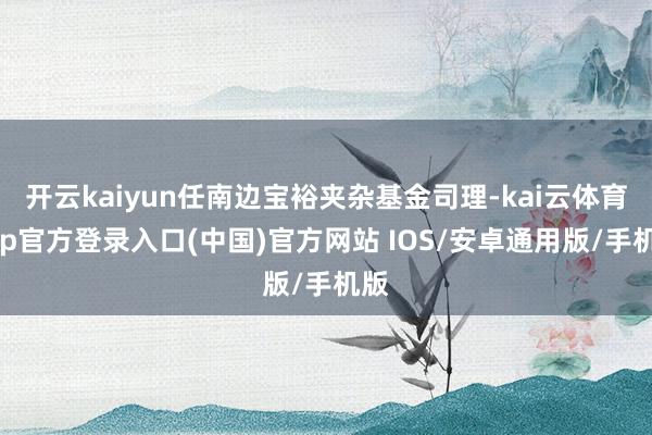 开云kaiyun任南边宝裕夹杂基金司理-kai云体育app官方登录入口(中国)官方网站 IOS/安卓通用版/手机版