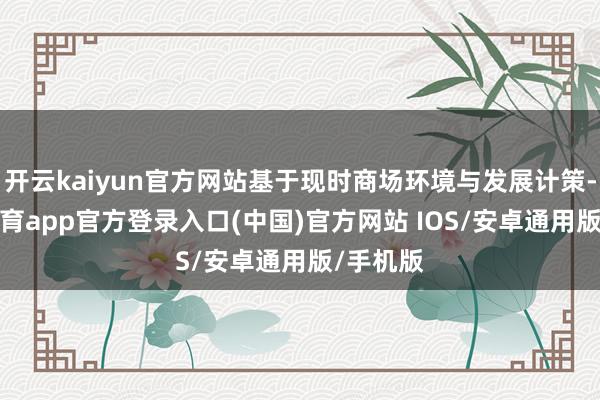 开云kaiyun官方网站基于现时商场环境与发展计策-kai云体育app官方登录入口(中国)官方网站 IOS/安卓通用版/手机版