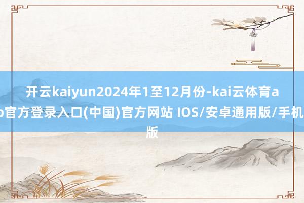 开云kaiyun　　2024年1至12月份-kai云体育app官方登录入口(中国)官方网站 IOS/安卓通用版/手机版