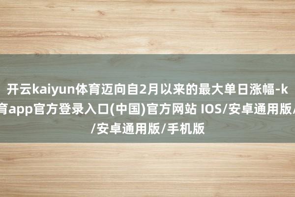 开云kaiyun体育迈向自2月以来的最大单日涨幅-kai云体育app官方登录入口(中国)官方网站 IOS/安卓通用版/手机版