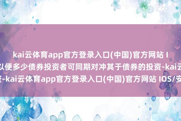 kai云体育app官方登录入口(中国)官方网站 IOS/安卓通用版/手机版以便多少债券投资者可同期对冲其于债券的投资-kai云体育app官方登录入口(中国)官方网站 IOS/安卓通用版/手机版
