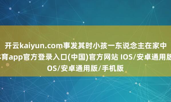 开云kaiyun.com事发其时小孩一东说念主在家中-kai云体育app官方登录入口(中国)官方网站 IOS/安卓通用版/手机版