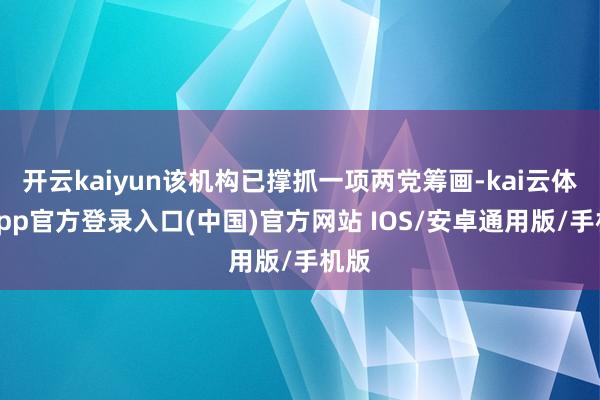 开云kaiyun该机构已撑抓一项两党筹画-kai云体育app官方登录入口(中国)官方网站 IOS/安卓通用版/手机版