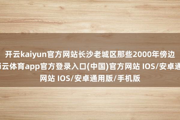 开云kaiyun官方网站长沙老城区那些2000年傍边建的屋子-kai云体育app官方登录入口(中国)官方网站 IOS/安卓通用版/手机版