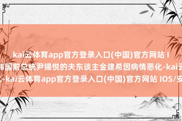 kai云体育app官方登录入口(中国)官方网站 IOS/安卓通用版/手机版韩国前总统尹锡悦的夫东谈主金建希因病情恶化-kai云体育app官方登录入口(中国)官方网站 IOS/安卓通用版/手机版