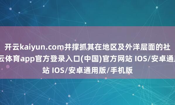 开云kaiyun.com并撑抓其在地区及外洋层面的社交勤快-kai云体育app官方登录入口(中国)官方网站 IOS/安卓通用版/手机版