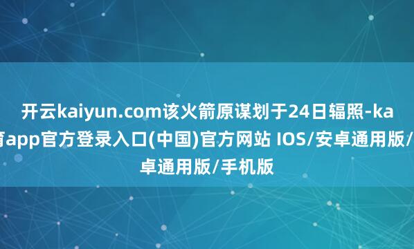 开云kaiyun.com该火箭原谋划于24日辐照-kai云体育app官方登录入口(中国)官方网站 IOS/安卓通用版/手机版